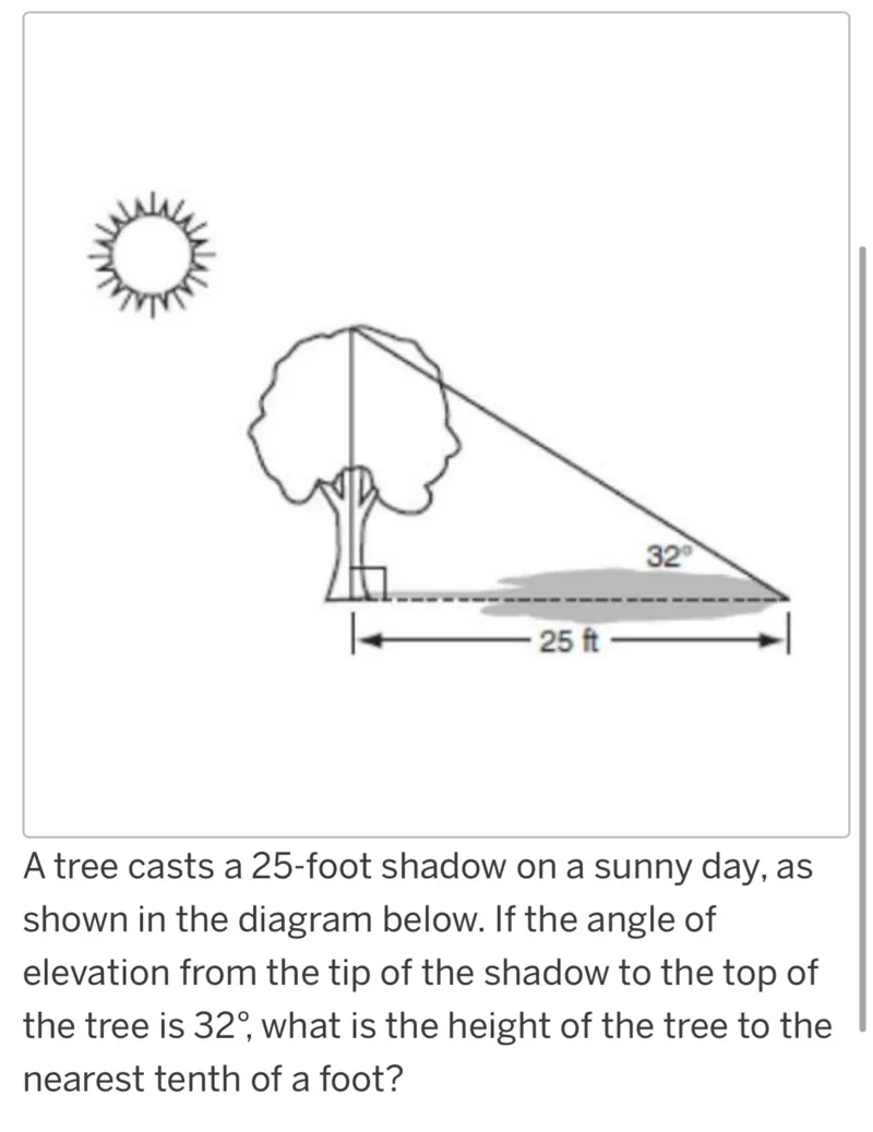 A tree casts a 25-foot shadow on a sunny day, as shown in the diagram below. If the angle of elevation from the tip of the shadow to the top of the tree is 32 degrees, what is the height of the tree to the nearest tenth of a foot?