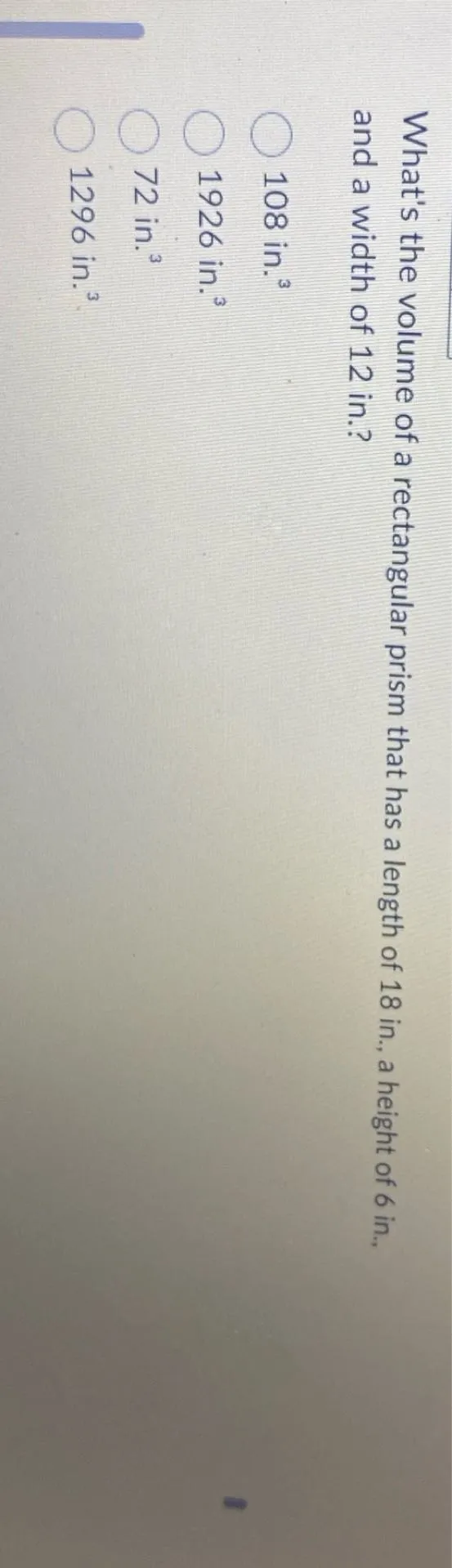 What's the volume of a rectangular prism that has a length of 18 in., a height of 6 in., and a width of 12 in.?
108 in. ^3
1926 in. ^3
72 in. ^3
1296 in. ^3