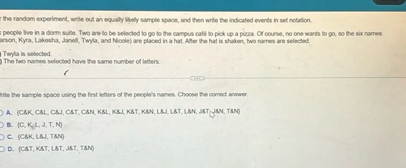 In the random experiment, write out an equally likely sample space, and then write the indicated events in set notation.
(6 people live in a dorm suite. Two are to be selected to go to the campus café to pick up a pizza. Of course, no one wants to go, so the six names Carson, Kyra, Lakesha, Janell, Twyla, and Nicole) are placed in a hat. After the hat is shaken, two names are selected.

Twyla is selected.
The two names selected have the same number of letters.
Write the sample space using the first letters of the people's names. Choose the correct answer.
A. C  K, C  L, C  J, C  T, C  N, K  L, K  J, K  T, K  N, L  J, L  T, L  N, J  T, J  N, T  N
B. C, K, L, J, T, N
C. C  K, L  J, T  N
D. C  T, K  T, L  T, J  T, T  N