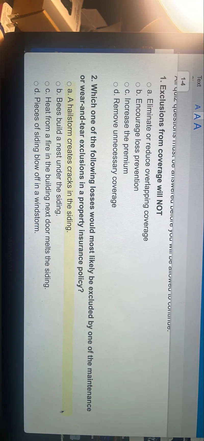 1. Exclusions from coverage will NOT
a. Eliminate or reduce overlapping coverage
b. Encourage loss prevention
c. Increase the premium
d. Remove unnecessary coverage
2. Which one of the following losses would most likely be excluded by one of the maintenance or wear-and-tear exclusions in a property insurance policy?
a. A hailstorm creates cracks in the siding.
b. Bees build a nest under the siding.
c. Heat from a fire in the building next door melts the siding.
d. Pieces of siding blow off in a windstorm.