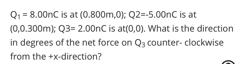 Q1=8.00 nC is at (0.800 m, 0) ; Q2=-5.00 nC is at (0,0.300 m); Q 3=2.00 nC is at (0,0). What is the direction in degrees of the net force on Q3 counter- clockwise from the +x-direction?