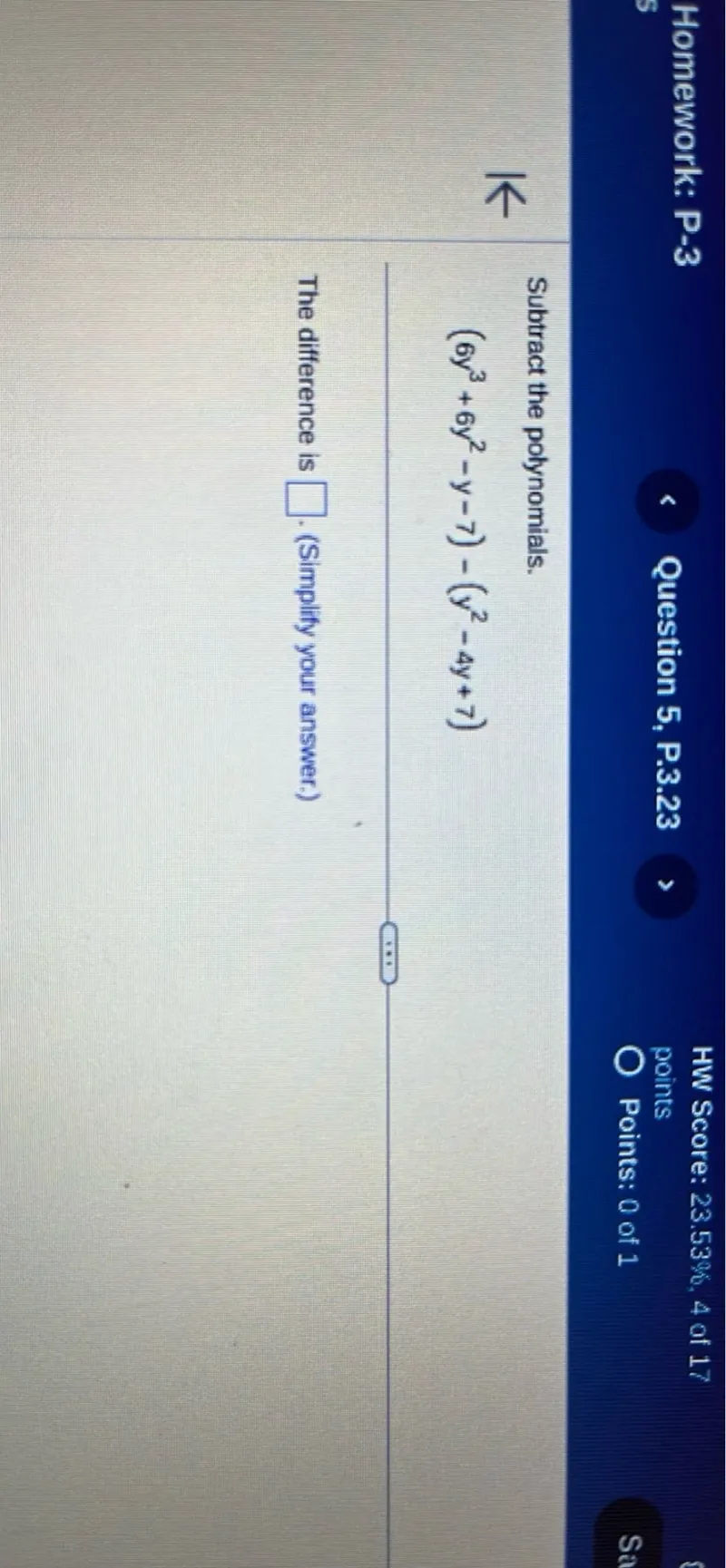 Homework: P-3
Question 5, P.3.23
HW Score: 23.53%, 4 of 17 points
Points: 0 of 1

Subtract the polynomials.
(6y^3+6y^2-y-7)-(y^2-4y+7)

The difference is . (Simplify your answer.)