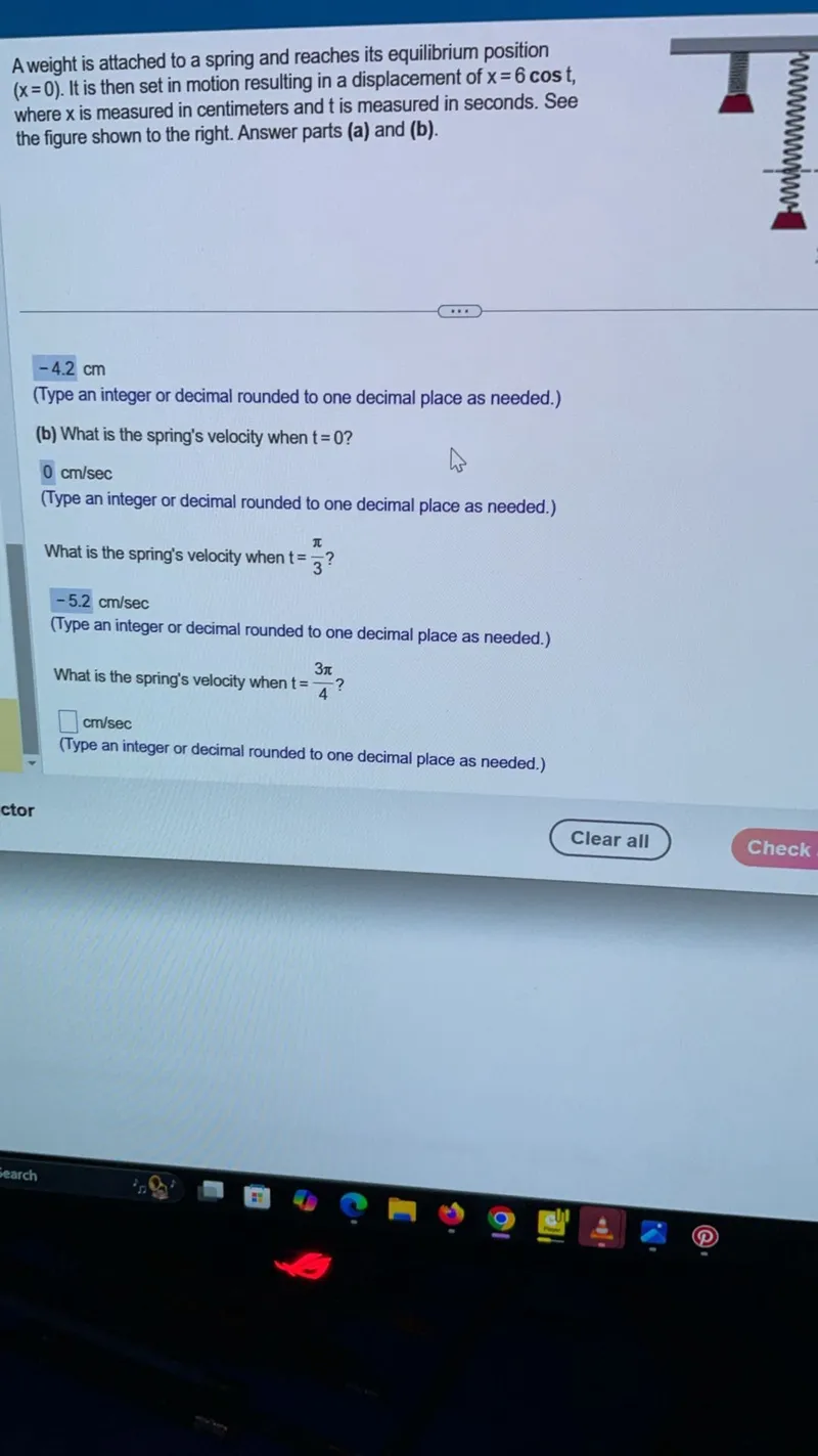 A weight is attached to a spring and reaches its equilibrium position (x=0). It is then set in motion resulting in a displacement of x=6 cos t, where x is measured in centimeters and t is measured in seconds. Answer parts (a) and (b).

(b) What is the spring's velocity when t=0 ?

What is the spring's velocity when t=pi/3 ?

What is the spring's velocity when t=3 pi/4 ?