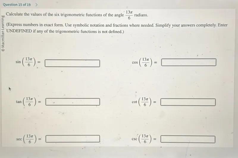 Question 15 of 19
- Macmillan Learning

Calculate the values of the six trigonometric functions of the angle 13π/6 radians.
(Express numbers in exact form. Use symbolic notation and fractions where needed. Simplify your answers completely. Enter UNDEFINED if any of the trigonometric functions is not defined.)

sin(13π/6)=

cos(13π/6)=

tan(13π/6)=

cot(13π/6)=

sec(13π/6)=

csc(13π/6)=