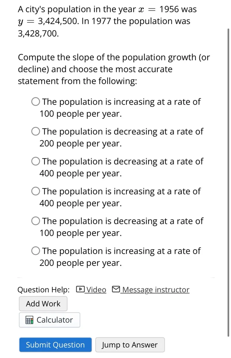 A city's population in the year x=1956 was y=3,424,500. In 1977 the population was 3,428,700.

Compute the slope of the population growth (or decline) and choose the most accurate statement from the following: The population is increasing at a rate of 100 people per year. The population is decreasing at a rate of 200 people per year. The population is decreasing at a rate of 400 people per year. The population is increasing at a rate of 400 people per year. The population is decreasing at a rate of 100 people per year. The population is increasing at a rate of 200 people per year.