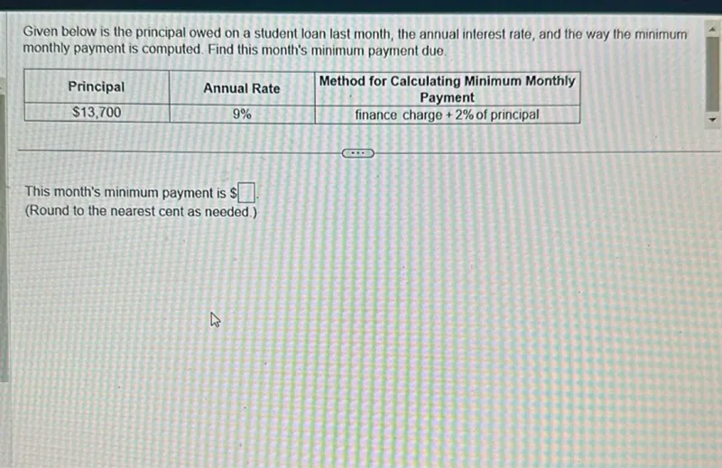 Given below is the principal owed on a student loan last month, the annual interest rate, and the way the minimum monthly payment is computed. Find this month's minimum payment due.

Principal  Annual Rate  Method for Calculating Minimum Monthly Payment
---------
13,700  9%  finance charge + 2% of principal

This month's minimum payment is . (Round to the nearest cent as needed.)