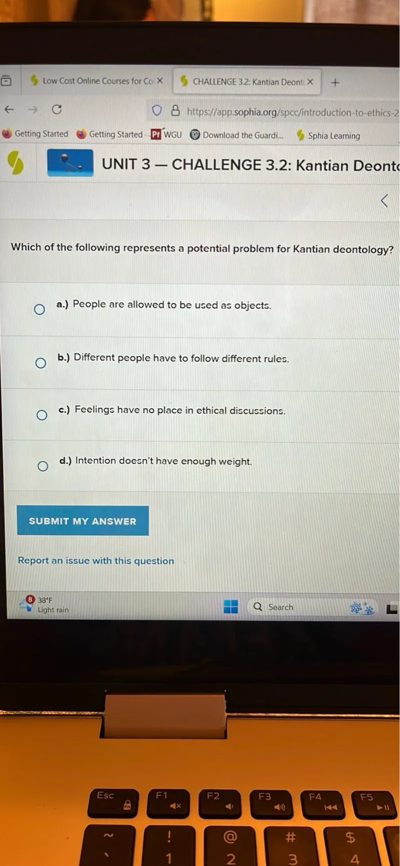 UNIT 3 - CHALLENGE 3.2: Kantian Deonts

Which of the following represents a potential problem for Kantian deontology?
a.) People are allowed to be used as objects.
b.) Different people have to follow different rules.
c.) Feelings have no place in ethical discussions.
d.) Intention doesn't have enough weight.