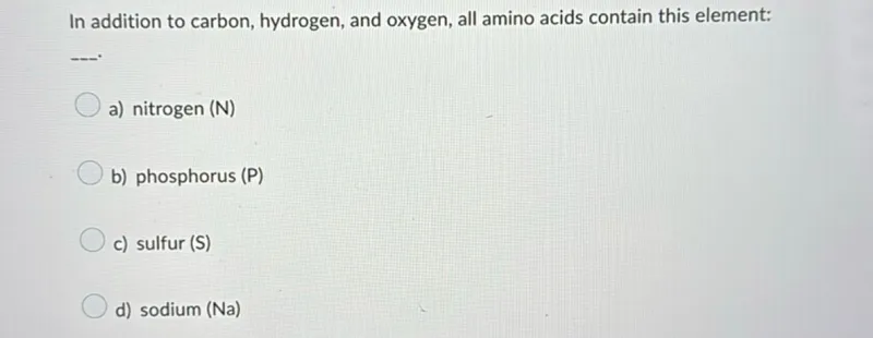 In addition to carbon, hydrogen, and oxygen, all amino acids contain this element:
a) nitrogen (N)
b) phosphorus (P)
c) sulfur (S)
d) sodium (Na)