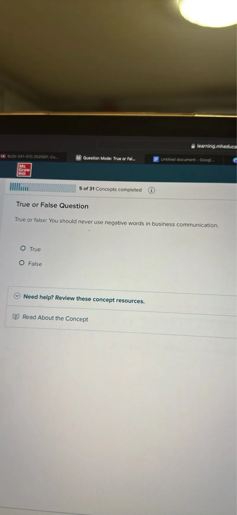 learning.mheduca
BUSI-241-01C.2025SP: C0...
Question Mode: True or Fal...
Untitled document - Googl...
Mc
Graw
Hill
5 of 31 Concepts completed
(i)

True or False Question

True or false: You should never use negative words in business communication.
True
False

Need help? Review these concept resources.

Read About the Concept