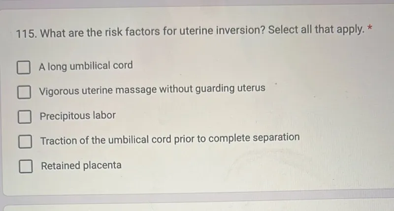 115. What are the risk factors for uterine inversion? Select all that apply. *
A long umbilical cord
Vigorous uterine massage without guarding uterus
Precipitous labor
Traction of the umbilical cord prior to complete separation
Retained placenta