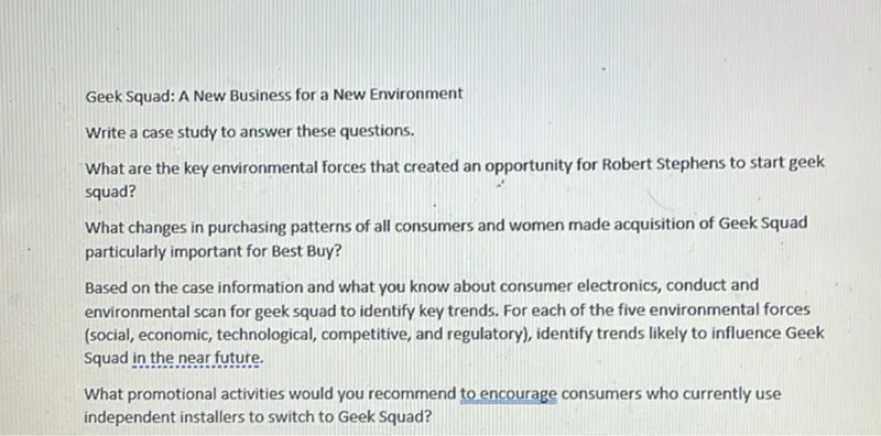 Geek Squad: A New Business for a New Environment
Write a case study to answer these questions.
What are the key environmental forces that created an opportunity for Robert Stephens to start geek squad?
What changes in purchasing patterns of all consumers and women made acquisition of Geek Squad particularly important for Best Buy?

Based on the case information and what you know about consumer electronics, conduct and environmental scan for geek squad to identify key trends. For each of the five environmental forces (social, economic, technological, competitive, and regulatory), identify trends likely to influence Geek Squad in the near future.

What promotional activities would you recommend to encourage consumers who currently use independent installers to switch to Geek Squad?