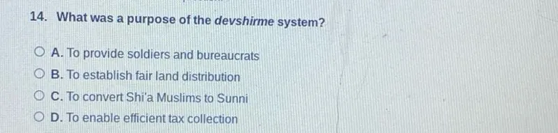 14. What was a purpose of the devshirme system?
A. To provide soldiers and bureaucrats
B. To establish fair land distribution
C. To convert Shi'a Muslims to Sunni
D. To enable efficient tax collection