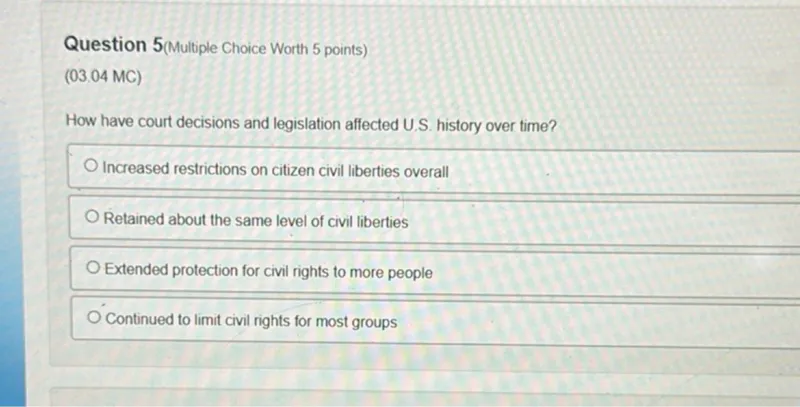 Question 5(Multiple Choice Worth 5 points)
(03.04 MC)

How have court decisions and legislation affected U.S. history over time?
Increased restrictions on citizen civil liberties overall
Retained about the same level of civil liberties
Extended protection for civil rights to more people
Continued to limit civil rights for most groups