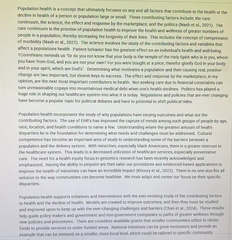 Population health is a concept that ultimately focuses on any and all factors that contribute to the health or the decline in health of a person or population large or small. These contributing factors include; the care continuum, the science, the effect and response by the marketplace, and the politics (Nash et al., 2021). The care continuum is the promise of population health to improve the health and wellness of greater numbers of people in a population, thereby increasing the longevity of their lives. This includes the concept of compression of morbidity (Nash et al., 2021). The science involves the study of the contributing factors and variables that affect a populations health. Patient behavior has the greatest effect on an individual's health and well-being. Determining what motivates a population and then causing real, positive change are two important, but elusive keys to success. The effect and response by the marketplace, in my opinion, are the next most important contributors to health. Not seeking care due to financial constraints can turn unreasonable copays into mountainous medical debt when one's health declines. Politics has played a huge role in shaping our healthcare system into what it is today. Regulations and policies that are ever changing have become a popular topic for political debates and have to potential to shift political tides.

Population health incorporates the study of why populations have varying outcomes and what are the contributing factors. The use of EHR's has improved the capture of trends among such groups of people by age, race, location, and health conditions to name a few. Understanding where the greatest amount of health disparities lie is the foundation for determining what needs and challenges must be addressed. Cultural competence has become an important area of study to understanding some of the barriers between a population and the delivery system. With minorities, especially black Americans, there is a greater mistrust in the healthcare system. This leads to a decreased utilization of healthcare services, especially preventative care. The need for a health equity focus in genomics research has been recently acknowledged and emphasized. Having the ability to pinpoint ant then tailor our procedures and evidenced-based applications to improve the health of minorities can have an incredible impact (Khoury et al., 2022). There is no one-size fits all solution to the way communities can become healthier. We must adapt and center our focus on their specific disparities.

Population health supports initiatives and interventions with the ever-evolving study of the contributing factors to health and the decline of health. Models are created to improve outcomes, and then they must be studied and improved upon to keep up with the ever-changing challenges and barriers (Chan et al., 2024). These results help guide policy makers and government and non-government companies to paths of greater wellness through new policies and procedures. There are countless available grants that smaller communities utilize to obtain funds to provide services to under-funded areas. National initiatives can be great motivators and provide an example that can be imitated on a smaller, more local level, which could be tailored to specific community