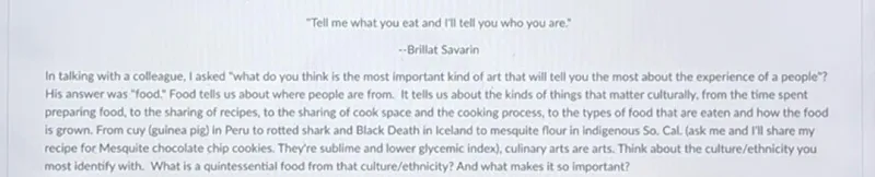 "Tell me what you eat and I'll tell you who you are."
--Brillat Savarin
In talking with a colleague, l asked "what do you think is the most important kind of art that will tell you the most about the experience of a people"? His answer was "food." Food tells us about where people are from. It tells us about the kinds of things that matter culturally, from the time spent preparing food, to the sharing of recipes, to the sharing of cook space and the cooking process, to the types of food that are eaten and how the food is grown. From cuy (guinea pig) in Peru to rotted shark and Black Death in Iceland to mesquite flour in indigenous So. Cal. (ask me and I'll share my recipe for Mesquite chocolate chip cookies. They're sublime and lower glycemic index), culinary arts are arts. Think about the culture/ethnicity you most identify with. What is a quintessential food from that culture/ethnicity? And what makes it so important?