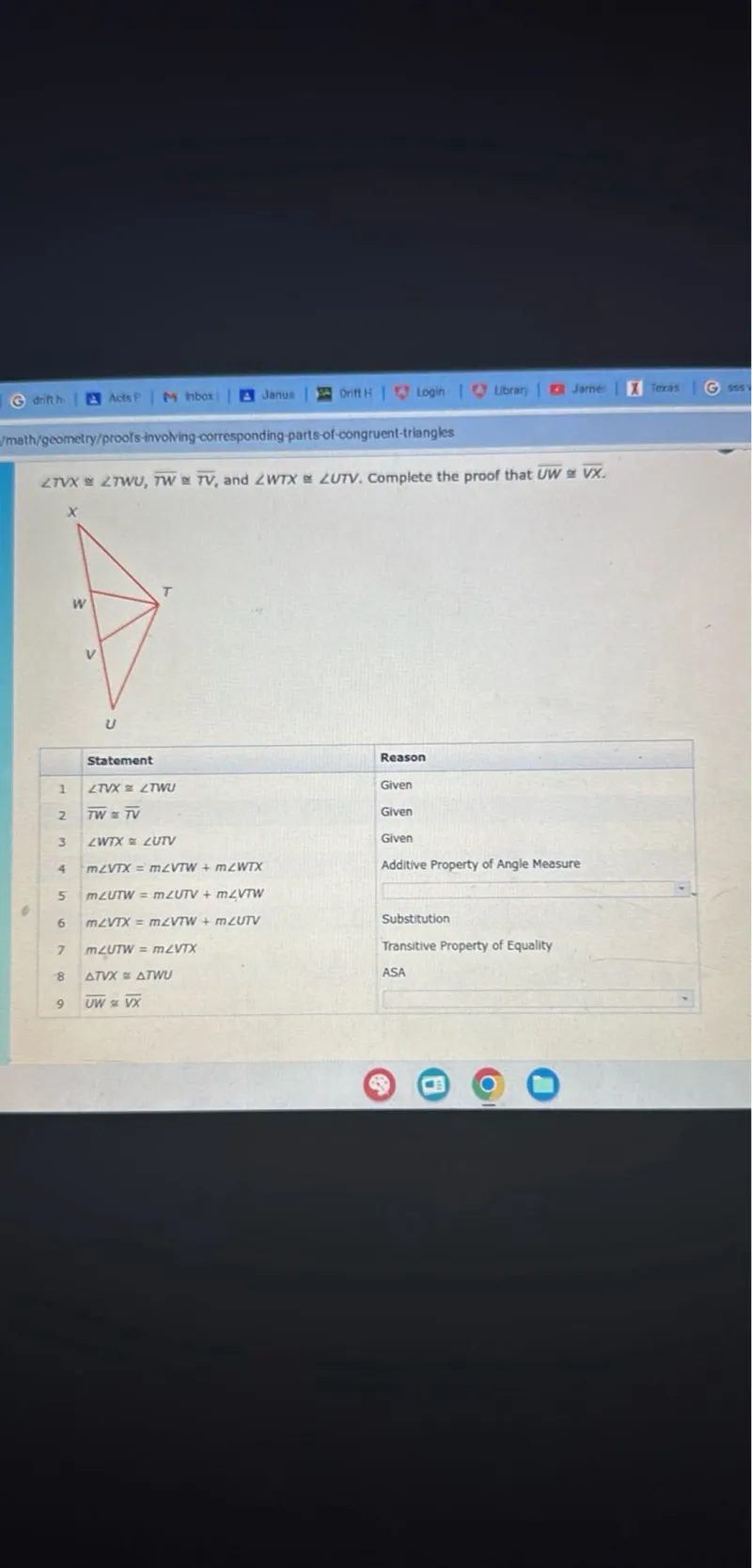 angle TVX congruent to angle TWU, overline TW congruent to overline TV, and angle WTX congruent to angle UTV. Complete the proof that overline UW congruent to overline VX.

 Statement  Reason 
 ---------  ------ 
 angle TVX congruent to angle TWU  Given 
 overline TW congruent to overline TV  Given 
 angle WTX congruent to angle UTV  Given 
 m angle VTX = m angle VTW + m angle WTX  Additive Property of Angle Measure 
 m angle UTW = m angle UTV + m angle VTW  
 m angle VTX = m angle VTW + m angle UTV  Substitution 
 m angle UTW = m angle VTX  Transitive Property of Equality 
 triangle TVX congruent to triangle TWU  ASA 
 overline UW congruent to overline VX  