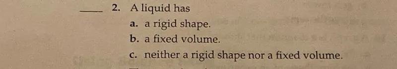 A liquid has
a. a rigid shape.
b. a fixed volume.
c. neither a rigid shape nor a fixed volume.