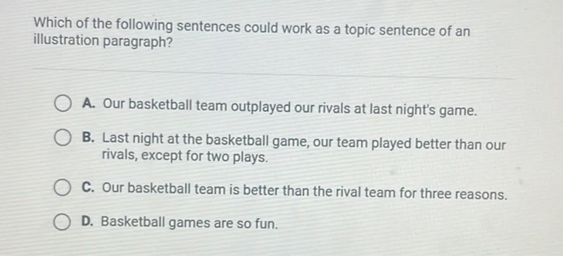 Which of the following sentences could work as a topic sentence of an illustration paragraph?
A. Our basketball team outplayed our rivals at last night's game.
B. Last night at the basketball game, our team played better than our rivals, except for two plays.
C. Our basketball team is better than the rival team for three reasons.
D. Basketball games are so fun.