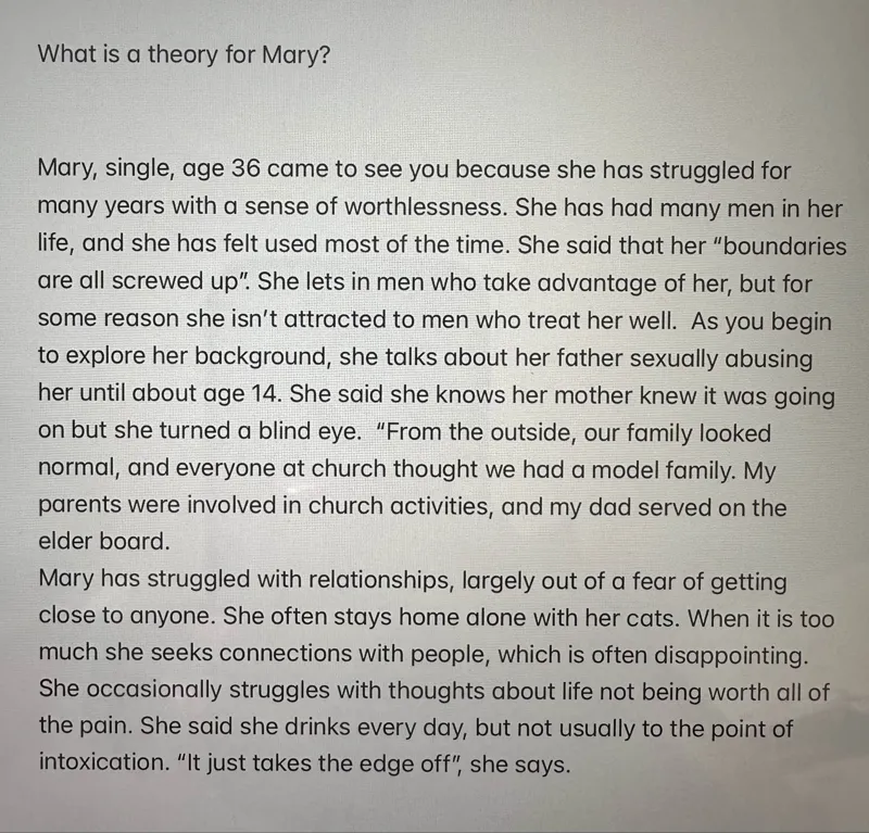 What is a theory for Mary?

Mary, single, age 36 came to see you because she has struggled for many years with a sense of worthlessness. She has had many men in her life, and she has felt used most of the time. She said that her "boundaries are all screwed up". She lets in men who take advantage of her, but for some reason she isn't attracted to men who treat her well. As you begin to explore her background, she talks about her father sexually abusing her until about age 14. She said she knows her mother knew it was going on but she turned a blind eye. "From the outside, our family looked normal, and everyone at church thought we had a model family. My parents were involved in church activities, and my dad served on the elder board.
Mary has struggled with relationships, largely out of a fear of getting close to anyone. She often stays home alone with her cats. When it is too much she seeks connections with people, which is often disappointing. She occasionally struggles with thoughts about life not being worth all of the pain. She said she drinks every day, but not usually to the point of intoxication. "It just takes the edge off", she says.