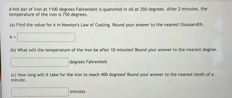 A hot bar of iron at 1100 degrees Fahrenheit is quenched in oil at 350 degrees. After 2 minutes, the temperature of the iron is 750 degrees.  
(a) Find the value for k in Newton's Law of Cooling. Round your answer to the nearest thousandth.  
k =   
(b) What will the temperature of the iron be after 10 minutes? Round your answer to the nearest degree.  
 degrees Fahrenheit  
(c) How long will it take for the iron to reach 400 degrees? Round your answer to the nearest tenth of a minute.  
 minutes  