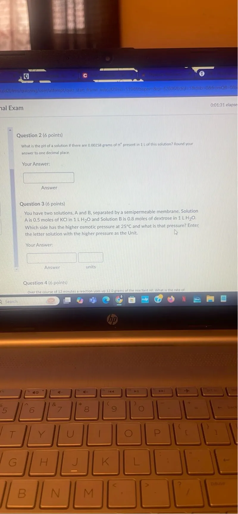 Question 2 (6 points) What is the pH of a solution if there are 0.00258 grams of H+ present in 1 L of this solution? Round your answer to one decimal place.

Question 3 (6 points) You have two solutions, A and B, separated by a semipermeable membrane. Solution A is 0.5 moles of KCl in 1 LH2O and Solution B is 0.8 moles of dextrose in 1 LH2O. Which side has the higher osmotic pressure at 25°C and what is that pressure? Enter the letter solution with the higher pressure as the Unit.

Question 4 (6 points) Over the course of 12 minutes a reaction uses up 120 grams of the reactant Hif. What is the rate of