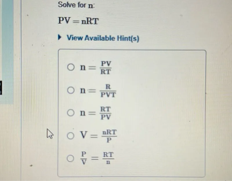 Solve for n :
PV = nRT

n = (PV) / (RT)
n = R / (PVT)
n = (RT) / (PV)
V = (nRT) / (P)
(P) / (V) = (RT) / (n)