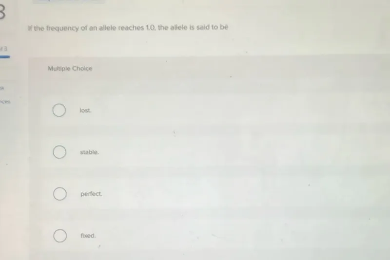 If the frequency of an allele reaches 1.0 , the allele is said to be

Multiple Choice
lost.
stable.
perfect.
fixed.
