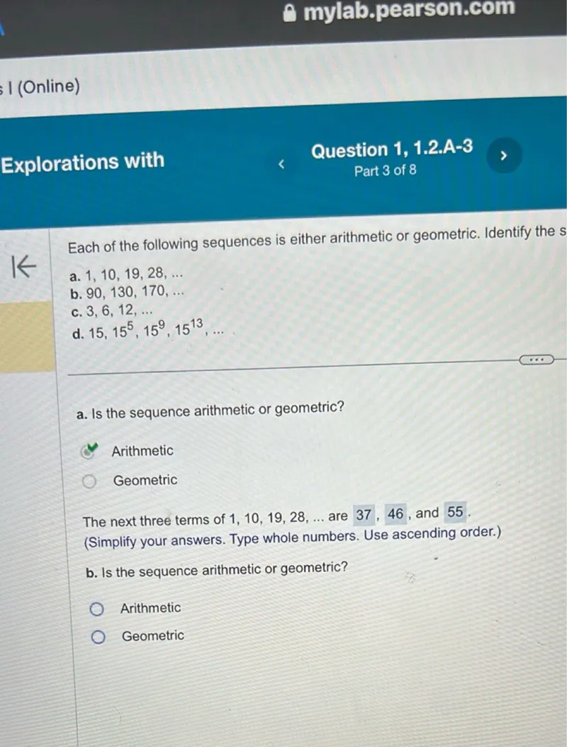 Each of the following sequences is either arithmetic or geometric. Identify the sequence:

a. 1,10,19,28, ...
b. 90,130,170, ...
c. 3,6,12, ...
d. 15, 15^5, 15^9, 15^13, ...

a. Is the sequence arithmetic or geometric?
- Arithmetic
- Geometric

The next three terms of 1,10,19,28, ... are 37,46, and 55. (Simplify your answers. Type whole numbers. Use ascending order.)

b. Is the sequence arithmetic or geometric?
- Arithmetic
- Geometric