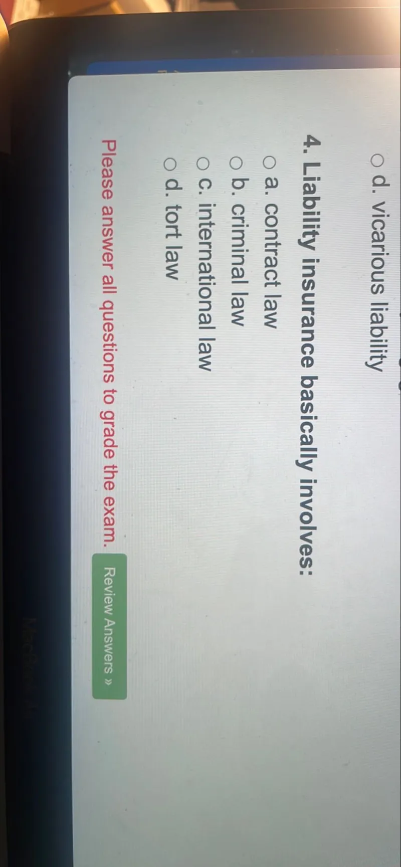 d. vicarious liability
4. Liability insurance basically involves:
a. contract law
b. criminal law
c. international law
d. tort law

Please answer all questions to grade the exam.
Review Answers »