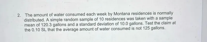 2. The amount of water consumed each week by Montana residences is normally distributed. A simple random sample of 10 residences was taken with a sample mean of 120.3 gallons and a standard deviation of 10.0 gallons. Test the claim at the 0.10 SL that the average amount of water consumed is not 125 gallons.