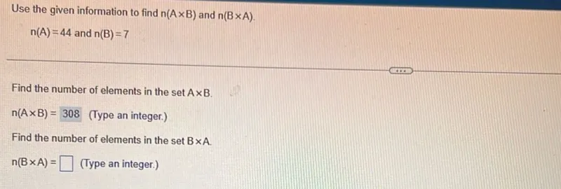 Use the given information to find n(A × B) and n(B × A).

n(A)=44 and n(B)=7

Find the number of elements in the set A × B.

n(A × B)=308 (Type an integer.)

Find the number of elements in the set B × A.

n(B × A)= (Type an integer.)