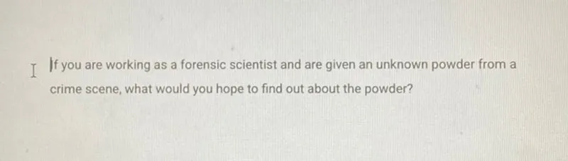 If you are working as a forensic scientist and are given an unknown powder from a crime scene, what would you hope to find out about the powder?