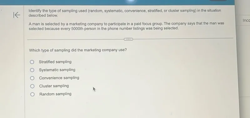 Identify the type of sampling used (random, systematic, convenience, stratified, or cluster sampling) in the situation described below.

A man is selected by a marketing company to participate in a paid focus group. The company says that the man was selected because every 5000 th person in the phone number listings was being selected.

Which type of sampling did the marketing company use?
Stratified sampling
Systematic sampling
Convenience sampling
Cluster sampling
Random sampling