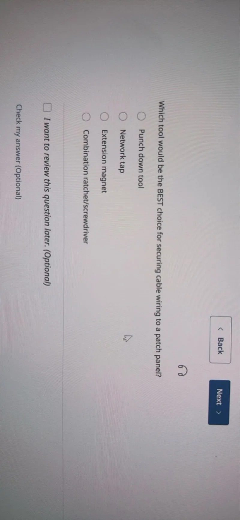 Back
Next

Which tool would be the BEST choice for securing cable wiring to a patch panel?
Punch down tool
Network tap
Extension magnet
Combination ratchet/screwdriver
I want to review this question later. (Optional)

Check my answer (Optional)