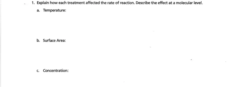 1. Explain how each treatment affected the rate of reaction. Describe the effect at a molecular level.
a. Temperature:
b. Surface Area:
c. Concentration: