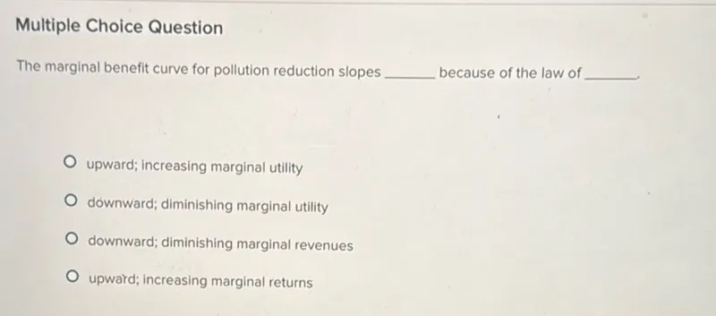 Multiple Choice Question The marginal benefit curve for pollution reduction slopes because of the law of . upward; increasing marginal utility downward; diminishing marginal utility downward; diminishing marginal revenues upward; increasing marginal returns