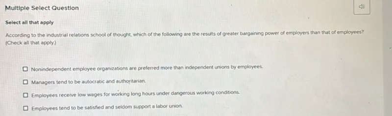 Multiple Select Question

Select all that apply According to the industrial relations school of thought, which of the following are the results of greater bargaining power of employers than that of employees? (Check all that apply.)
- Nonindependent employee organizations are preferred more than independent unions by employees.
- Managers tend to be autocratic and authoritarian.
- Employees receive low wages for working long hours under dangerous working conditions.
- Employees tend to be satisfied and seldom support a labor union.