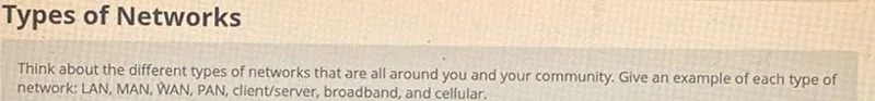 Types of Networks

Think about the different types of networks that are all around you and your community. Give an example of each type of network: LAN, MAN, WAN, PAN, client/server, broadband, and cellular.