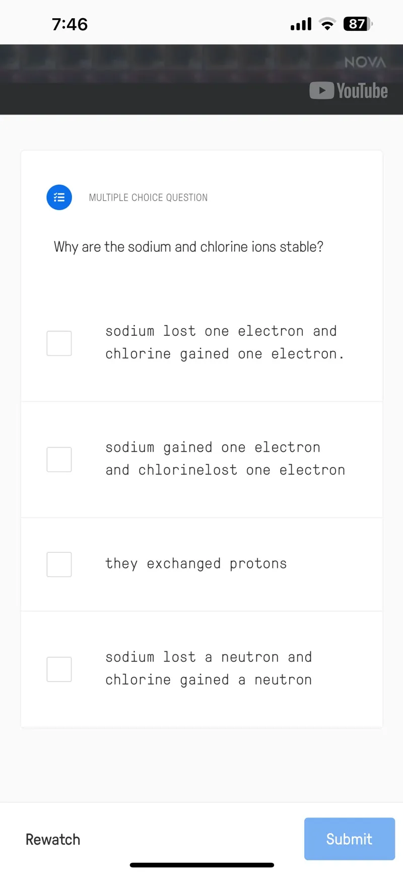 Why are the sodium and chlorine ions stable?  
sodium lost one electron and chlorine gained one electron.  
sodium gained one electron and chlorinelost one electron  
they exchanged protons  
sodium lost a neutron and chlorine gained a neutron