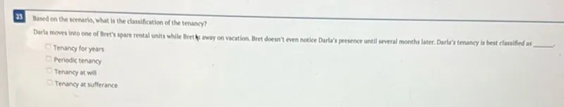 Based on the scenario, what is the classification of the tenancy? Darla moves into one of Bret's spare rental units while Bret a away on vacation. Bret doesn't even notice Darla's presence until several months later. Darla's tenancy is best classified as Tenancy for years Periodic tenancy Tenancy at will Tenancy at sufferance