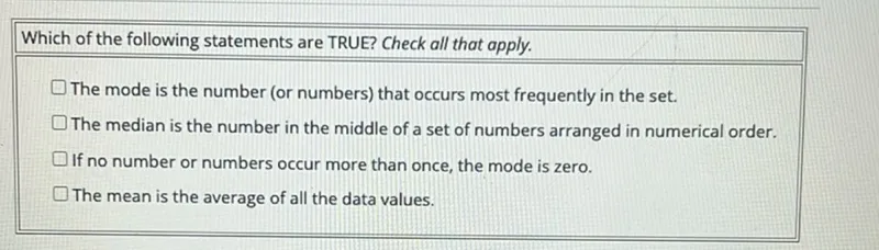 Which of the following statements are TRUE? Check all that apply.
The mode is the number (or numbers) that occurs most frequently in the set.
The median is the number in the middle of a set of numbers arranged in numerical order.
If no number or numbers occur more than once, the mode is zero.
The mean is the average of all the data values.