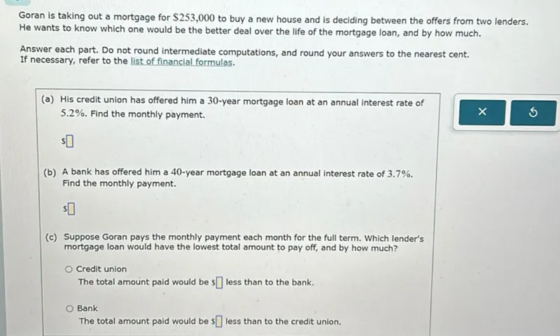 Goran is taking out a mortgage for 253,000 to buy a new house and is deciding between the offers from two lenders. He wants to know which one would be the better deal over the life of the mortgage loan, and by how much.

Answer each part. Do not round intermediate computations, and round your answers to the nearest cent. If necessary, refer to the list of financial formulas.
(a) His credit union has offered him a 30-year mortgage loan at an annual interest rate of 5.2%. Find the monthly payment.

(b) A bank has offered him a 40-year mortgage loan at an annual interest rate of 3.7%. Find the monthly payment.

(c) Suppose Goran pays the monthly payment each month for the full term. Which lender's mortgage loan would have the lowest total amount to pay off, and by how much?
Credit union The total amount paid would be  less than to the bank.
Bank The total amount paid would be  less than to the credit union.