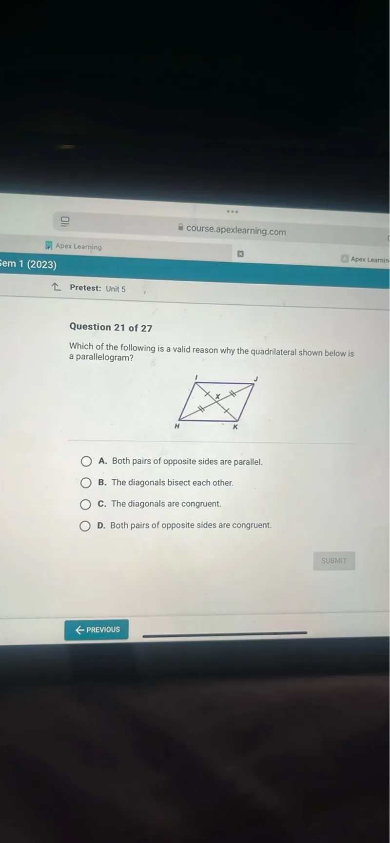 course.apexlearning.com
Apex Learning
em 1 (2023)
Pretest: Unit 5

Question 21 of 27
Which of the following is a valid reason why the quadrilateral shown below is a parallelogram?
A. Both pairs of opposite sides are parallel.
B. The diagonals bisect each other.
C. The diagonals are congruent.
D. Both pairs of opposite sides are congruent.
SUBMIT
PREVIOUS