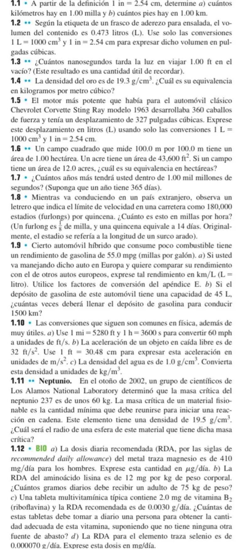 1.1 - A partir de la definición 1 in = 2.54 cm, determine a) cuántos kilómetros hay en 1.00 milla y b) cuántos pies hay en 1.00 km.  
1.2 • Según la etiqueta de un frasco de aderezo para ensalada, el volumen del contenido es 0.473 litros (L). Use solo las conversiones 1 L = 1000 cm³ y 1 in = 2.54 cm para expresar dicho volumen en pulgadas cúbicas.  
1.3 • ¿Cuántos nanosegundos tarda la luz en viajar 1.00 ft en el vacío? (Este resultado es una cantidad útil de recordar).  
1.4 • La densidad del oro es de 19.3 g/cm³. ¿Cuál es su equivalencia en kilogramos por metro cúbico?  
1.5 - El motor más potente que había para el automóvil clásico Chevrolet Corvette Sting Ray modelo 1963 desarrollaba 360 caballos de fuerza y tenía un desplazamiento de 327 pulgadas cúbicas. Exprese este desplazamiento en litros (L) usando solo las conversiones 1 L = 1000 cm³ y 1 in = 2.54 cm.  
1.6 - Un campo cuadrado que mide 100.0 m por 100.0 m tiene un área de 1.00 hectárea. Un acre tiene un área de 43,600 ft². Si un campo tiene un área de 12.0 acres, ¿cuál es su equivalencia en hectáreas?  
1.7 - ¿Cuántos años más tendrá usted dentro de 1.00 mil millones de segundos? (Suponga que un año tiene 365 días).  
1.8 - Mientras va conduciendo en un país extranjero, observa un letrero que indica el límite de velocidad en una carretera como 180,000 estadios (furlongs) por quincena. ¿Cuánto es esto en millas por hora? (Un furlong es 1/8 de milla, y una quincena equivale a 14 días. Originalmente, el estadio se refería a la longitud de un surco arado).  
1.9 - Cierto automóvil híbrido que consume poco combustible tiene un rendimiento de gasolina de 55.0 mpg (millas por galón). a) Si usted va manejando dicho auto en Europa y quiere comparar su rendimiento con el de otros autos europeos, exprese tal rendimiento en km/L (L = litro). Utilice los factores de conversión del apéndice E. b) Si el depósito de gasolina de este automóvil tiene una capacidad de 45 L, ¿cuántas veces deberá llenar el depósito de gasolina para conducir 1500 km?  
1.10 - Las conversiones que siguen son comunes en física, además de muy útiles. a) Use 1 mi = 5280 ft y 1 h = 3600 s para convertir 60 mph a unidades de ft/s. b) La aceleración de un objeto en caída libre es de 32 ft/s². Use 1 ft = 30.48 cm para expresar esta aceleración en unidades de m/s². c) La densidad del agua es de 1.0 g/cm³. Convierta esta densidad a unidades de kg/m³.  
1.11 - Neptunio. En el otoño de 2002, un grupo de científicos de Los Alamos National Laboratory determinó que la masa crítica del neptunio 237 es de unos 60 kg. La masa crítica de un material fisionable es la cantidad mínima que debe reunirse para iniciar una reacción en cadena. Este elemento tiene una densidad de 19.5 g/cm³. ¿Cuál será el radio de una esfera de este material que tiene dicha masa crítica?  
1.12 - BIO a) La dosis diaria recomendada (RDA, por las siglas de recommended daily allowance) del metal traza magnesio es de 410 mg/día para los hombres. Exprese esta cantidad en μg/día. b) La RDA del aminoácido lisina es de 12 mg por kg de peso corporal. ¿Cuántos gramos diarios debe recibir un adulto de 75 kg de peso? c) Una tableta multivitamínica típica contiene 2.0 mg de vitamina B₂ (riboflavina) y la RDA recomendada es de 0.0030 g/día. ¿Cuántas de estas tabletas debe tomar a diario una persona para obtener la cantidad adecuada de esta vitamina, suponiendo que no tiene ninguna otra fuente de abasto? d) La RDA para el elemento traza selenio es de 0.000070 g/día. Exprese esta dosis en mg/día.  