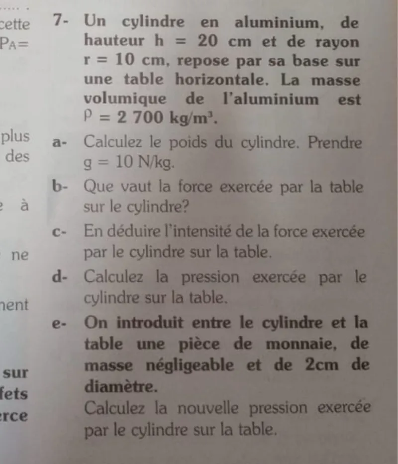 Un cylindre en aluminium, de hauteur h = 20 cm et de rayon r = 10 cm, repose par sa base sur une table horizontale. La masse volumique de l'aluminium est ρ = 2700 kg / m³.

a- Calculez le poids du cylindre. Prendre g = 10 N / kg.

b- Que vaut la force exercée par la table sur le cylindre?

c- En déduire l'intensité de la force exercée par le cylindre sur la table.

d- Calculez la pression exercée par le cylindre sur la table.

e- On introduit entre le cylindre et la table une pièce de monnaie, de masse négligeable et de 2 cm de diamètre. Calculez la nouvelle pression exercée par le cylindre sur la table.