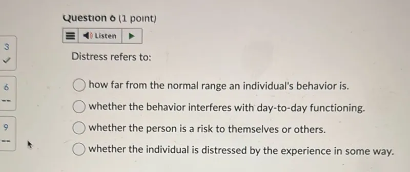 Distress refers to:
how far from the normal range an individual's behavior is.
whether the behavior interferes with day-to-day functioning.
whether the person is a risk to themselves or others.
whether the individual is distressed by the experience in some way.