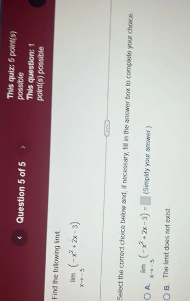 Find the following limit.
lim x→-5 (-x^2 + 2x - 3)

Select the correct choice below and, if necessary, fill in the answer box to complete your choice.
A. lim x→-5 (-x^2 + 2x -3) = □ (Simplify your answer.)
□
B. The limit does not exist.