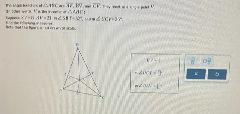 The angle bisectors of triangle ABC are AV, BV, and CV. They meet at a single point V. (In other words, V is the incenter of triangle ABC) Suppose SV=8,8V=21, m angle S8T=32 degrees, and m angle UCV=26 degrees, Find the following measures.