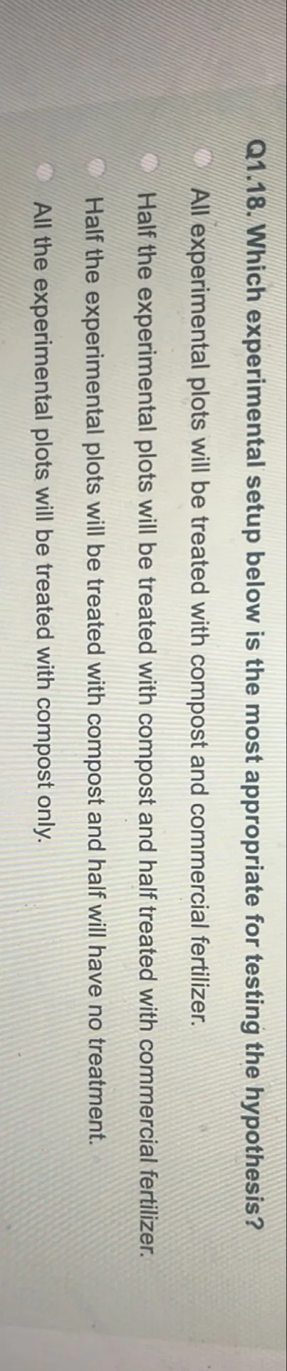 Q1.18. Which experimental setup below is the most appropriate for testing the hypothesis?
All experimental plots will be treated with compost and commercial fertilizer.
Half the experimental plots will be treated with compost and half treated with commercial fertilizer.
Half the experimental plots will be treated with compost and half will have no treatment.
All the experimental plots will be treated with compost only.