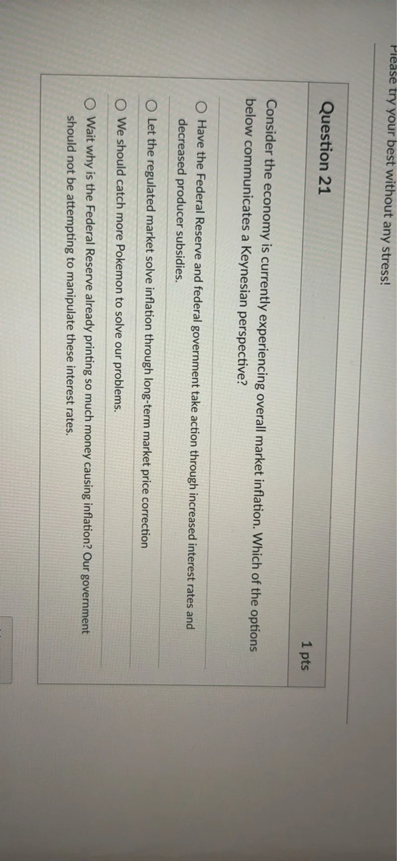 Consider the economy is currently experiencing overall market inflation. Which of the options below communicates a Keynesian perspective?

- Have the Federal Reserve and federal government take action through increased interest rates and decreased producer subsidies.
- Let the regulated market solve inflation through long-term market price correction
- We should catch more Pokemon to solve our problems.
- Wait why is the Federal Reserve already printing so much money causing inflation? Our government should not be attempting to manipulate these interest rates.